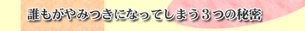 誰もがやみつきになってしまう三つの秘密